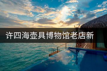 許四海壺具博物館老店新開的感慨