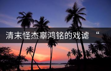 清末怪杰辜鴻銘的戲謔 “茶杯”與“茶壺”