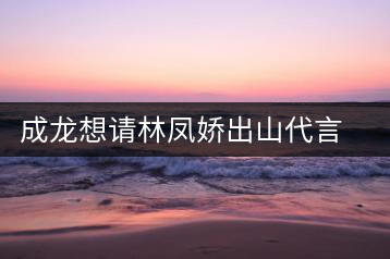 成龍想請林鳳嬌出山代言擬做云南普洱茶個人品牌