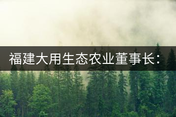 福建大用生態(tài)農(nóng)業(yè)董事長(zhǎng):大象無形 用而有信