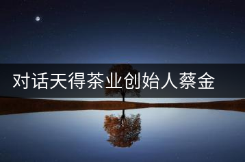 對(duì)話(huà)天得茶業(yè)創(chuàng)始人蔡金華博士