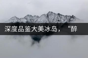 深度品鑒大美冰島，“醉”得妙