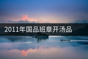 2011年國品班章開湯品鑒∣經(jīng)典回顧，王者風(fēng)范