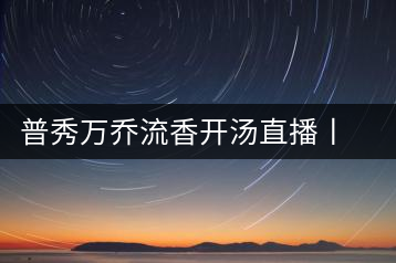普秀萬喬流香開湯直播丨萬喬香自遠古來