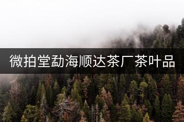 微拍堂勐海順達(dá)茶廠茶葉品質(zhì)如何？