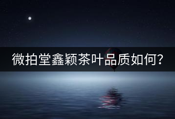 微拍堂鑫穎茶葉品質(zhì)如何？