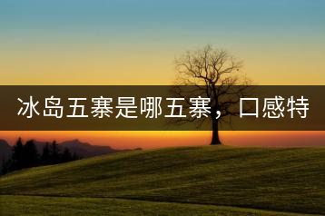 冰島五寨是哪五寨，口感特點介紹？