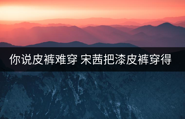 你說皮褲難穿 宋茜把漆皮褲穿得超時髦