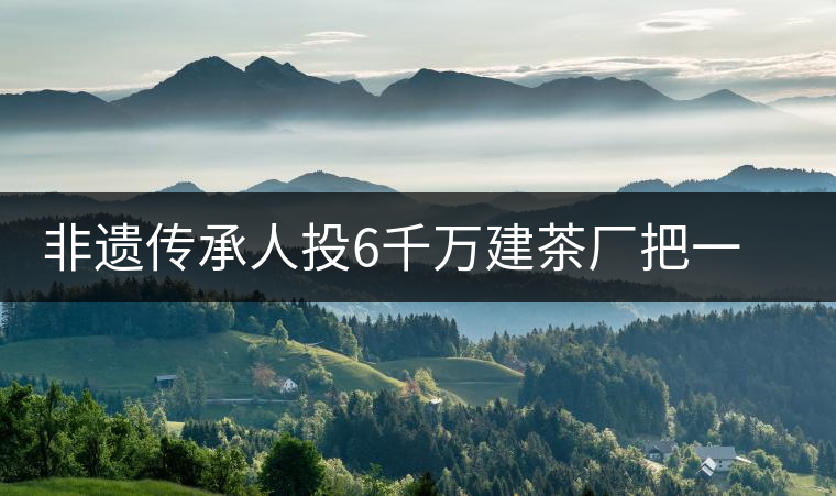 非遺傳承人投6千萬(wàn)建茶廠把一座山蓋到了樓里非遺傳承人投6千萬(wàn)建茶廠把一座山蓋到了樓里 非遺傳承人投6千萬(wàn)建茶廠把一座山蓋到了樓里非遺傳承人投6千萬(wàn)建茶廠把一座山蓋到了樓里