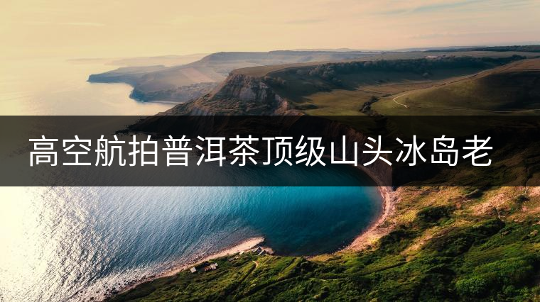 高空航拍普洱茶頂級(jí)山頭冰島老寨，這樣的冰島還是不是你心中的巴拿馬？