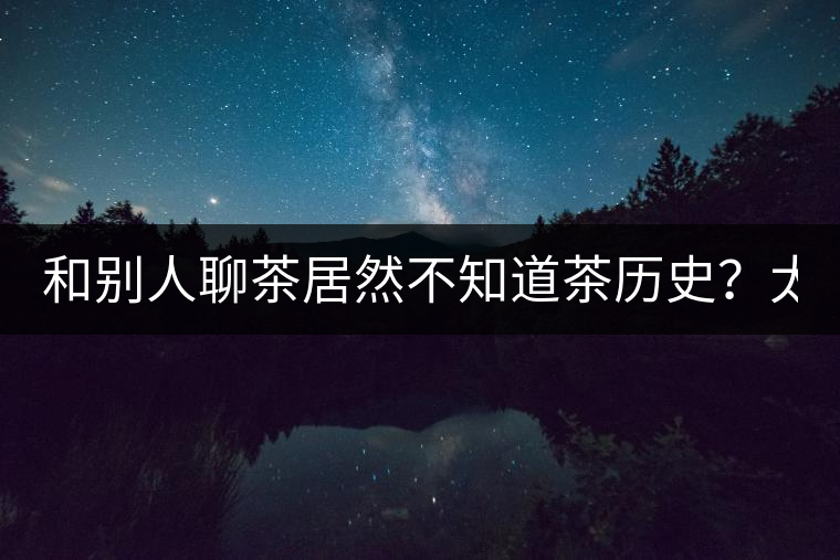 和別人聊茶居然不知道茶歷史？太out了