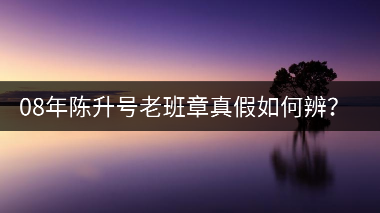 08年陳升號(hào)老班章真假如何辨？業(yè)內(nèi)人士教你這3點(diǎn)！