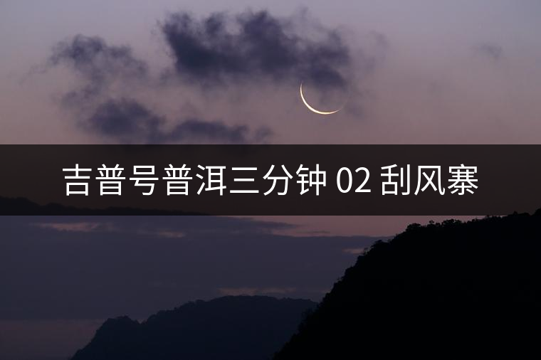 吉普號普洱三分鐘 02 刮風(fēng)寨 吉普號普洱三分鐘 02 刮風(fēng)寨