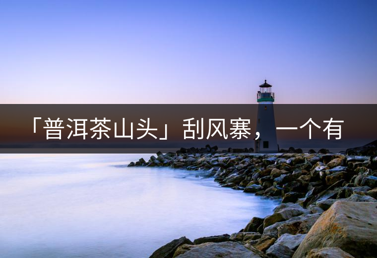 「普洱茶山頭」刮風(fēng)寨，一個(gè)有魔力的易武寨子