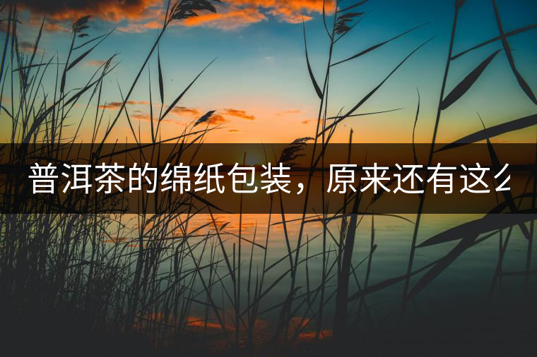 普洱茶的綿紙包裝，原來還有這么多學(xué)問!普洱茶的綿紙包裝，原來還有這么多學(xué)問！