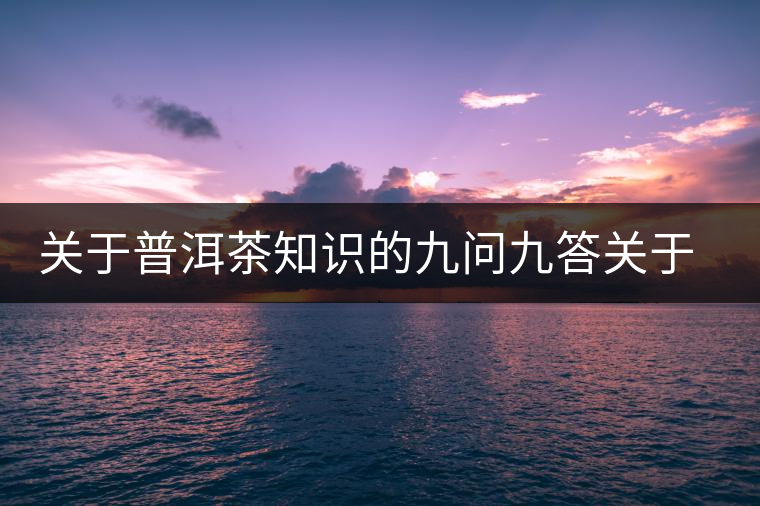 關(guān)于普洱茶知識(shí)的九問(wèn)九答關(guān)于普洱茶知識(shí)的九問(wèn)九答