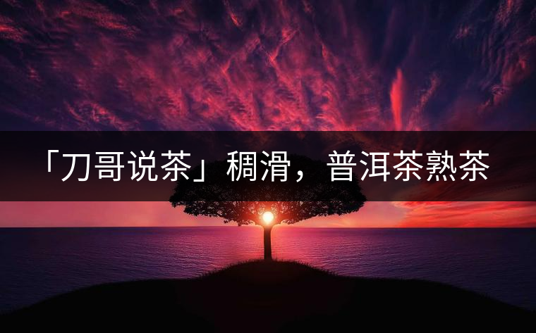 「刀哥說茶」稠滑，普洱茶熟茶的又一次脫胎換骨