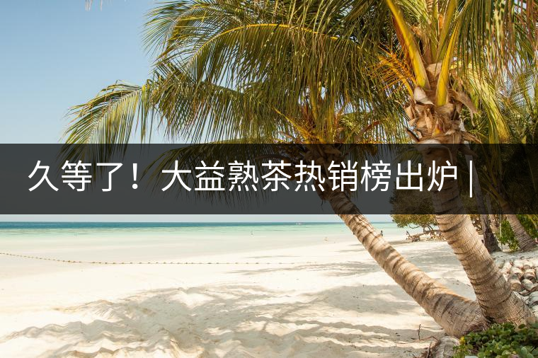 久等了！大益熟茶熱銷榜出爐 | 看看別人都買啥，618趕緊下單