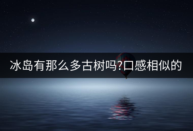 冰島有那么多古樹嗎?口感相似的冰島五寨，如何區(qū)分呢?冰島有那么多古樹嗎？口感相似的冰島五寨，如何區(qū)分呢？