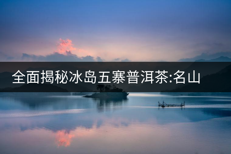 全面揭秘冰島五寨普洱茶:名山名寨，盡享冰糖韻全面揭秘冰島五寨普洱茶：名山名寨，盡享冰糖韻