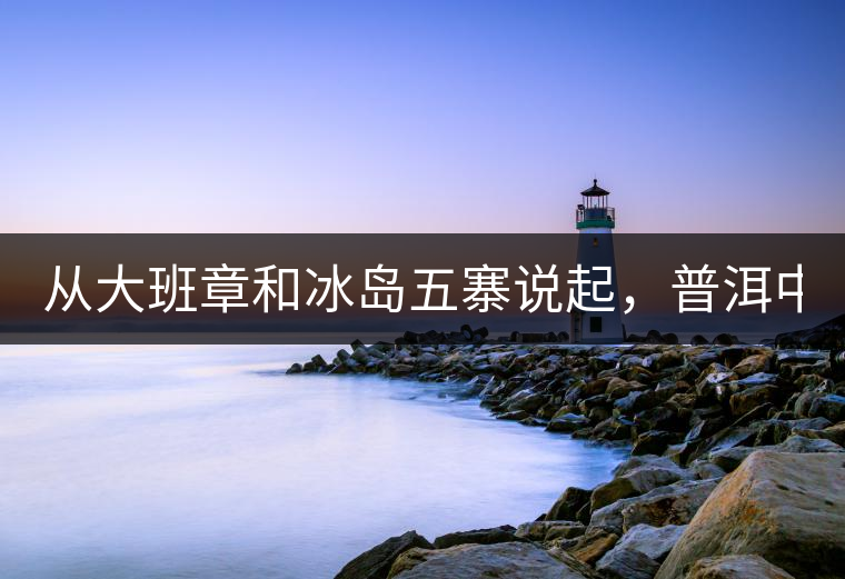從大班章和冰島五寨說起，普洱中可以互相冒充的山頭...從大班章和冰島五寨說起，普洱中可以互相冒充的山頭有哪些
