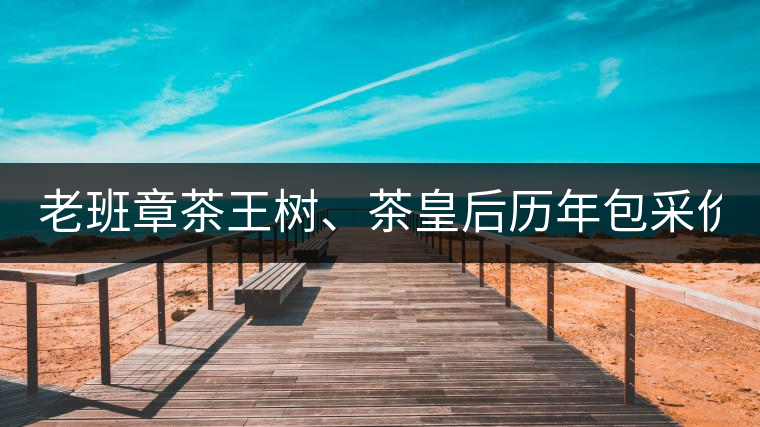 老班章茶王樹、茶皇后歷年包采價格盤點!(最全最新)老班章茶王樹、茶皇后歷年包采價格盤點！（最全最新）