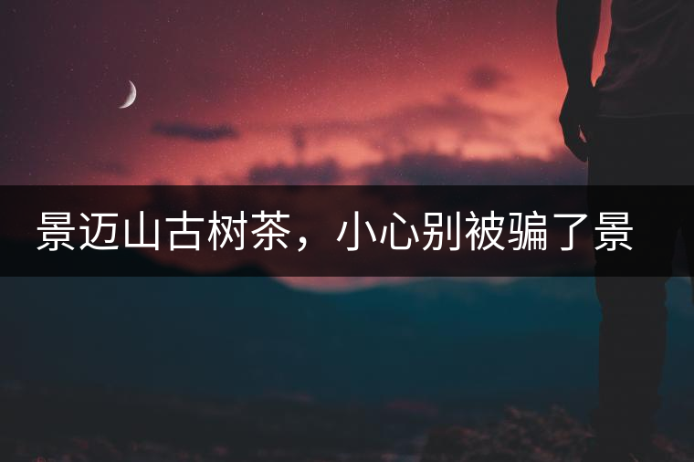 景邁山古樹茶，小心別被騙了景邁山古樹茶，小心別被騙了