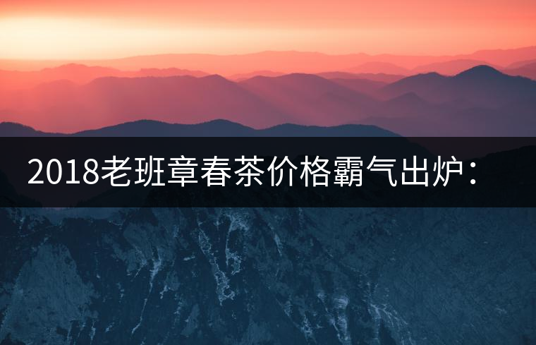 2018老班章春茶價格霸氣出爐:平均報價1萬元/公斤 老班章古樹春茶漲價20% 2018老班章春茶價格霸氣出爐:平均報價1萬元/公斤 老班章古樹春茶漲價20%