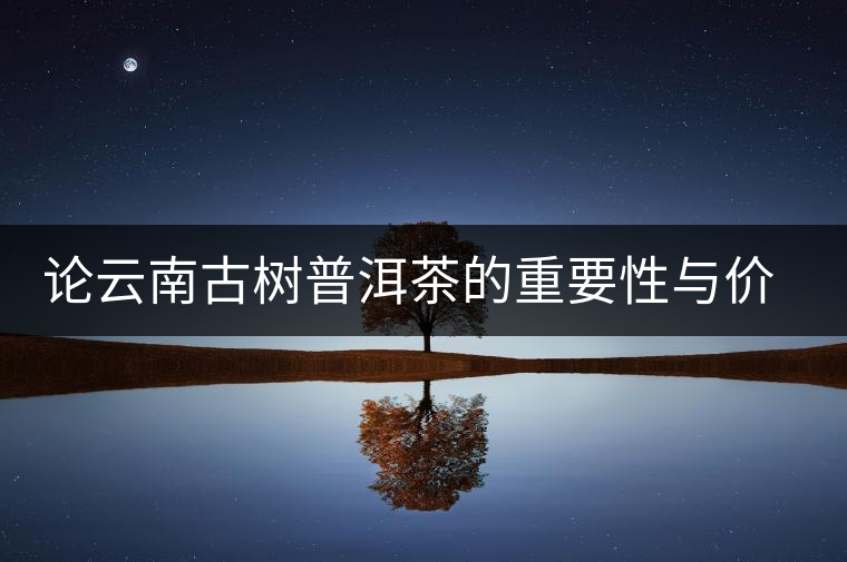論云南古樹普洱茶的重要性與價值