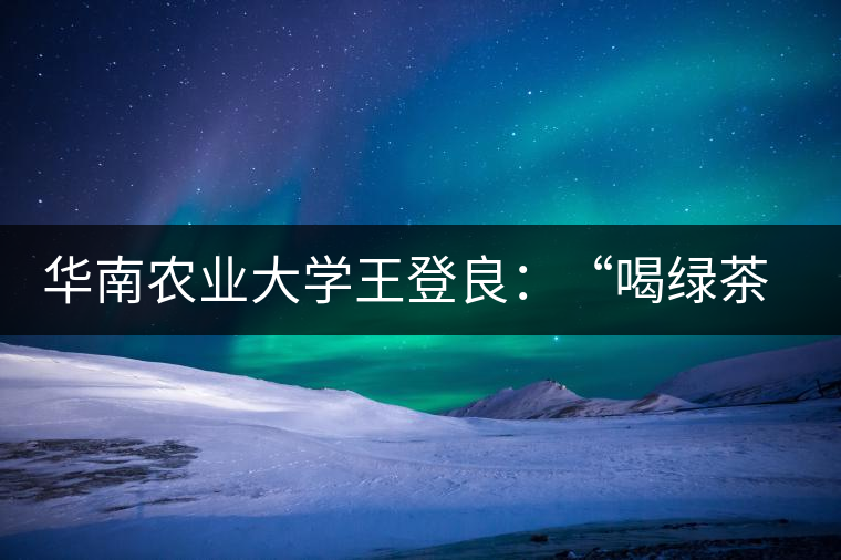 華南農(nóng)業(yè)大學(xué)王登良：“喝綠茶傷胃？這種說(shuō)法不客觀”