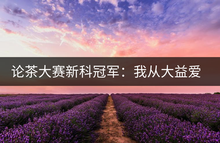 論茶大賽新科冠軍：我從大益愛(ài)心茶室開始接觸普洱茶