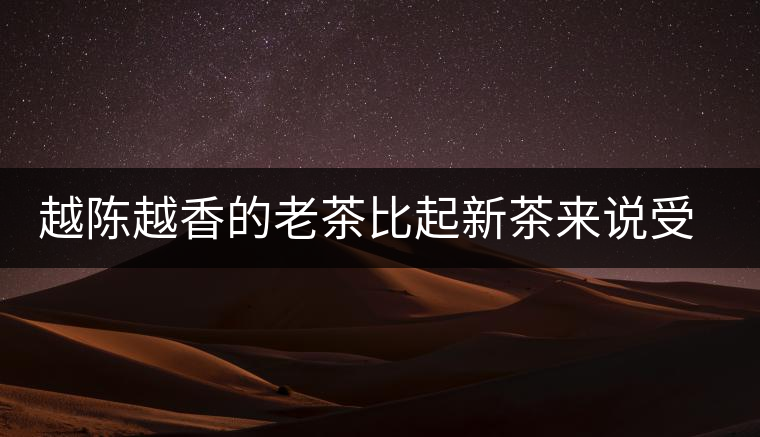 越陳越香的老茶比起新茶來說受眾更廣，但是這是有前提的