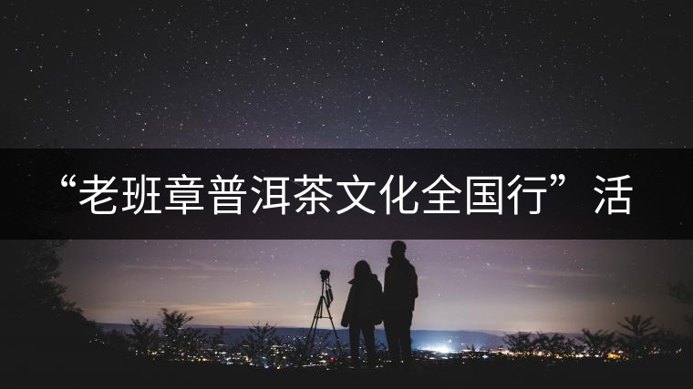 “老班章普洱茶文化全國行”活動已啟動 “老班章普洱茶文化全國行”活動已啟動