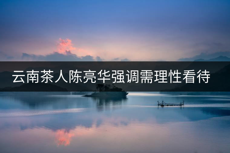 云南茶人陳亮華強調(diào)需理性看待茶市場 云南茶人陳亮華強調(diào)需理性看待茶市場