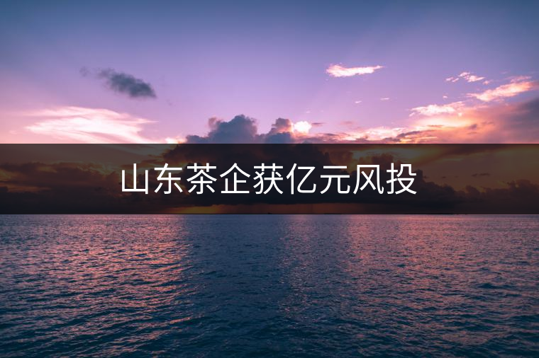 山東茶企獲億元風投 山東茶企獲億元風投