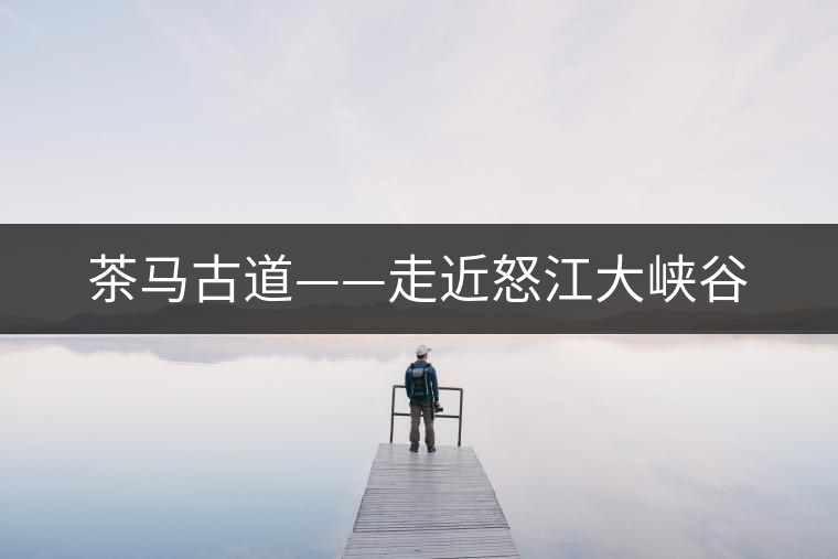 茶馬古道——走近怒江大峽谷 茶馬古道——走近怒江大峽谷