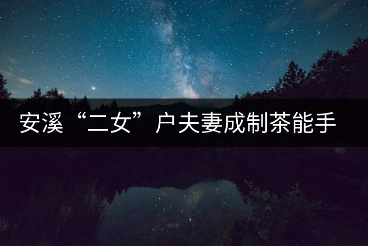 安溪“二女”戶夫妻成制茶能手 兩女兒受熏陶青出于藍(lán) 安溪“二女”戶夫妻成制茶能手 兩女兒受熏陶青出于藍(lán)