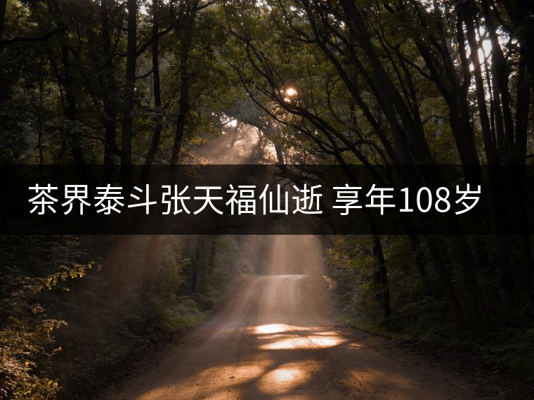 茶界泰斗張?zhí)旄Ｏ墒?享年108歲 一人見證百年中國茶業(yè)興衰