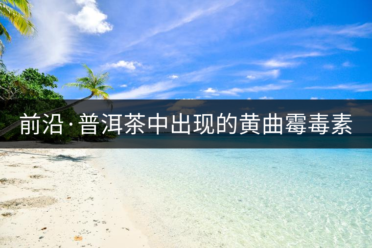 前沿·普洱茶中出現(xiàn)的黃曲霉毒素源于二次污染（下）
