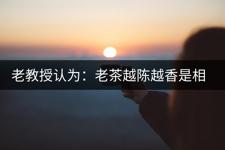 老教授認(rèn)為：老茶越陳越香是相對概念
