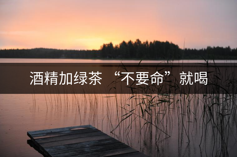 酒精加綠茶 “不要命”就喝 酒精加綠茶 “不要命”就喝