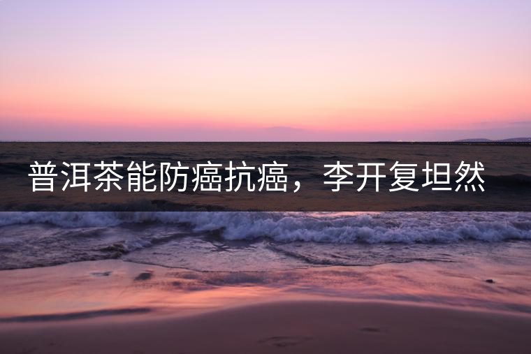普洱茶能防癌抗癌，李開復(fù)坦然面對(duì)癌癥