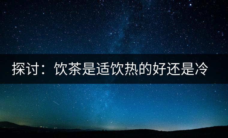 探討：飲茶是適飲熱的好還是冷的好？