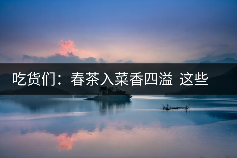 吃貨們：春茶入菜香四溢  這些“茶料理”你吃過嗎？