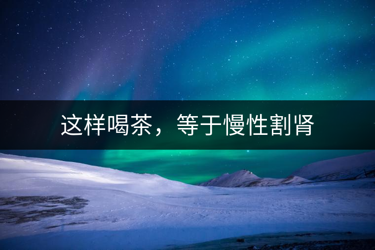 這樣喝茶，等于慢性割腎