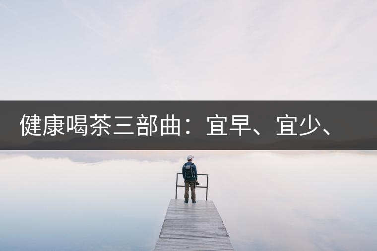 健康喝茶三部曲：宜早、宜少、宜淡