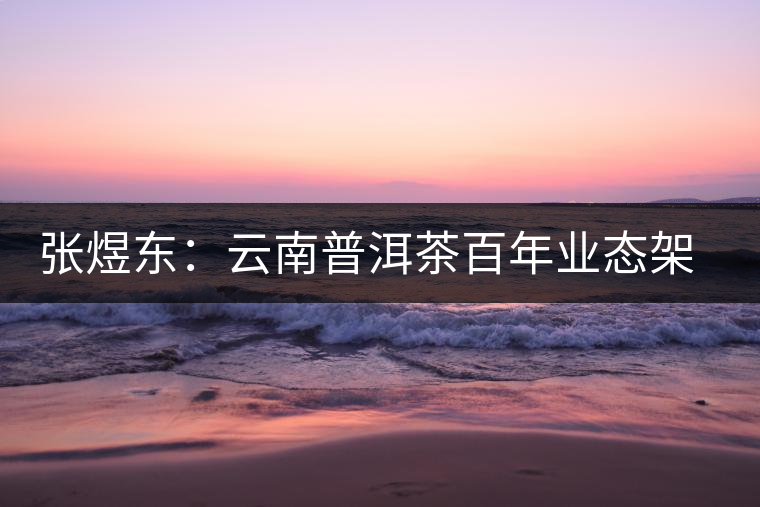 張煜東:云南普洱茶百年業(yè)態(tài)架構(gòu)一覽 張煜東:云南普洱茶百年業(yè)態(tài)架構(gòu)一覽