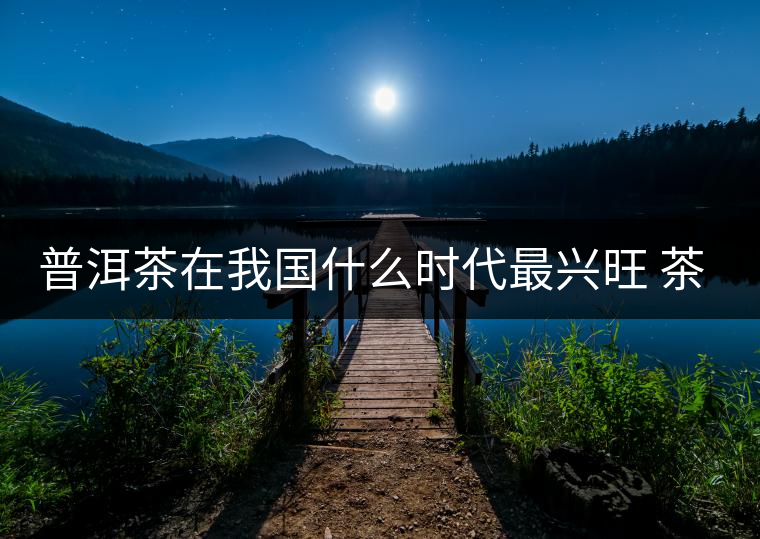 普洱茶在我國什么時代最興旺 茶與禪如何結(jié)合？