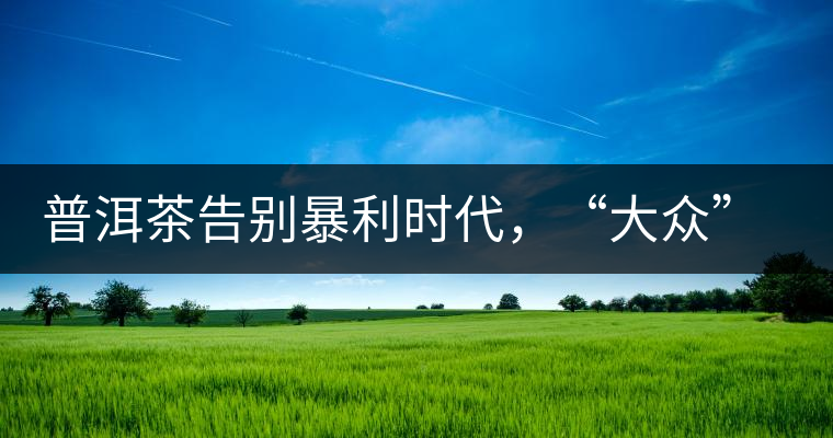 普洱茶告別暴利時代，“大眾”普洱將成未來消費主流