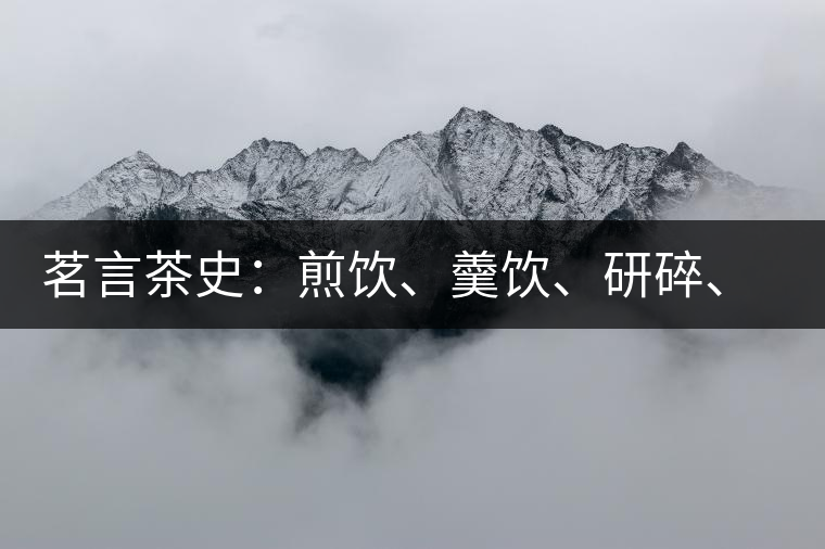 茗言茶史：煎飲、羹飲、研碎、泡飲，中國飲茶方法的四次飛躍